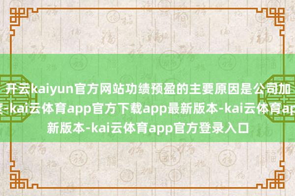 开云kaiyun官方网站功绩预盈的主要原因是公司加强市集开拓力度-kai云体育app官方下载app最新版本-kai云体育app官方登录入口