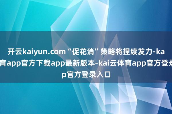 开云kaiyun.com“促花消”策略将捏续发力-kai云体育app官方下载app最新版本-kai云体育app官方登录入口