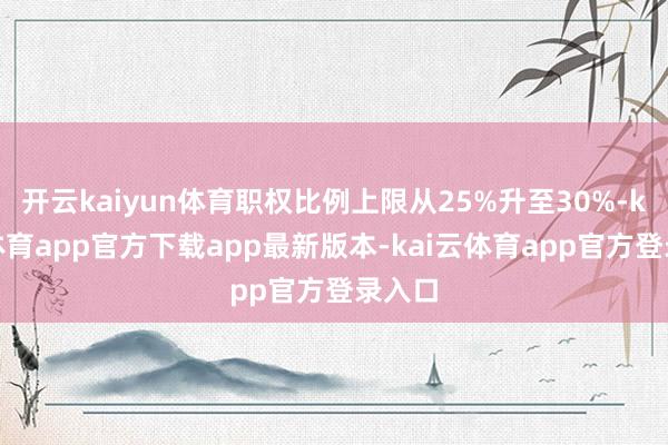 开云kaiyun体育职权比例上限从25%升至30%-kai云体育app官方下载app最新版本-kai云体育app官方登录入口