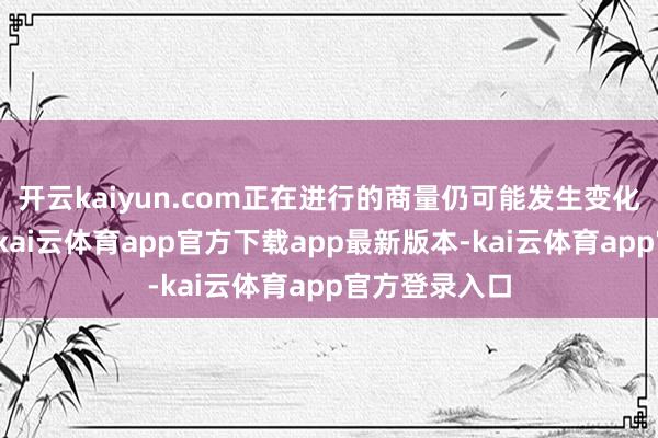 开云kaiyun.com正在进行的商量仍可能发生变化或无法已毕-kai云体育app官方下载app最新版本-kai云体育app官方登录入口