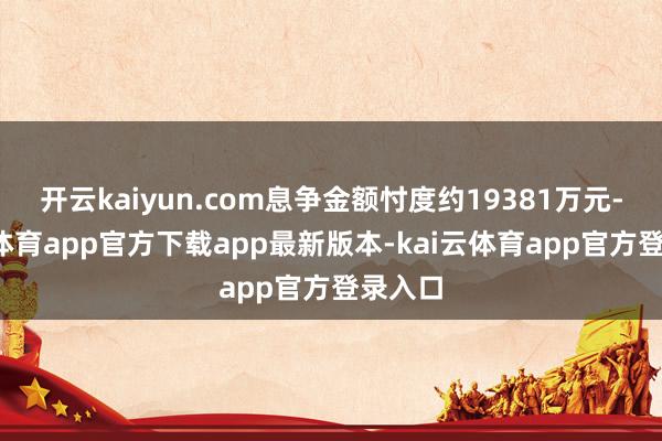 开云kaiyun.com息争金额忖度约19381万元-kai云体育app官方下载app最新版本-kai云体育app官方登录入口