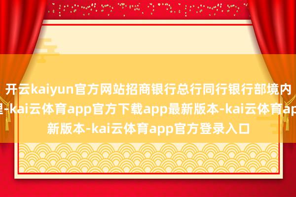 开云kaiyun官方网站招商银行总行同行银行部境内银行室客户司理-kai云体育app官方下载app最新版本-kai云体育app官方登录入口