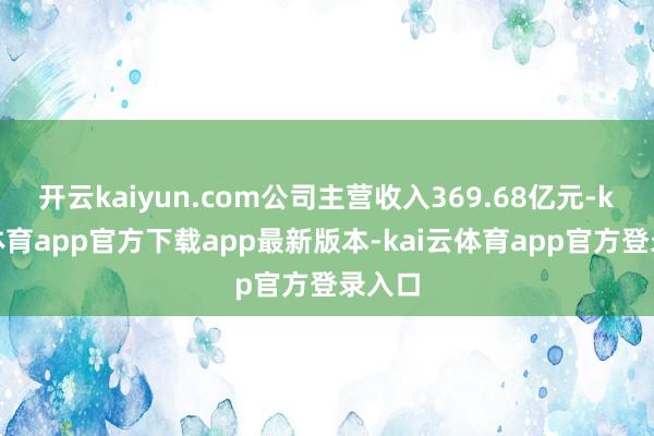 开云kaiyun.com公司主营收入369.68亿元-kai云体育app官方下载app最新版本-kai云体育app官方登录入口