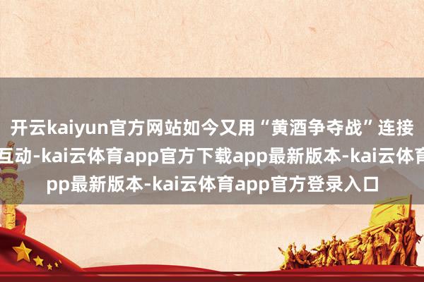 开云kaiyun官方网站如今又用“黄酒争夺战”连接了这种好坏搞笑的互动-kai云体育app官方下载app最新版本-kai云体育app官方登录入口