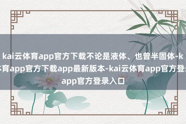 kai云体育app官方下载不论是液体、也曾半固体-kai云体育app官方下载app最新版本-kai云体育app官方登录入口