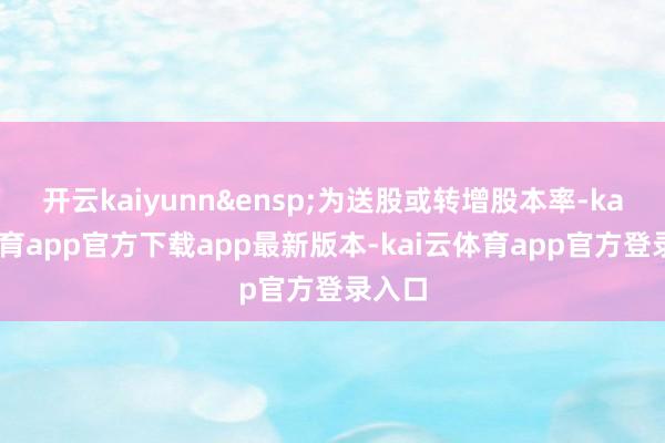 开云kaiyunn&ensp;为送股或转增股本率-kai云体育app官方下载app最新版本-kai云体育app官方登录入口