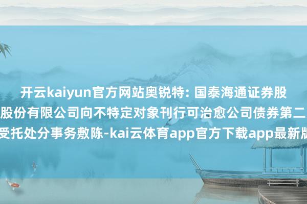 开云kaiyun官方网站奥锐特: 国泰海通证券股份有限公司对于奥锐特药业股份有限公司向不特定对象刊行可治愈公司债券第二次临时受托处分事务敷陈-kai云体育app官方下载app最新版本-kai云体育app官方登录入口