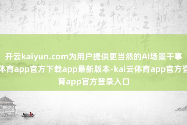 开云kaiyun.com为用户提供更当然的AI场景干事-kai云体育app官方下载app最新版本-kai云体育app官方登录入口