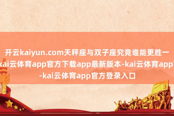 开云kaiyun.com天秤座与双子座究竟谁能更胜一筹呢？其实-kai云体育app官方下载app最新版本-kai云体育app官方登录入口