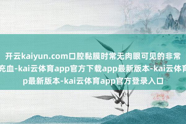开云kaiyun.com口腔黏膜时常无肉眼可见的非常或仅伴幽微干燥、充血-kai云体育app官方下载app最新版本-kai云体育app官方登录入口