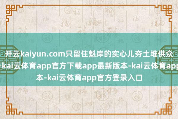 开云kaiyun.com只留住魁岸的实心儿夯土堆供众东说念主赞佩-kai云体育app官方下载app最新版本-kai云体育app官方登录入口