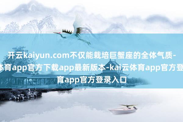 开云kaiyun.com不仅能栽培巨蟹座的全体气质-kai云体育app官方下载app最新版本-kai云体育app官方登录入口