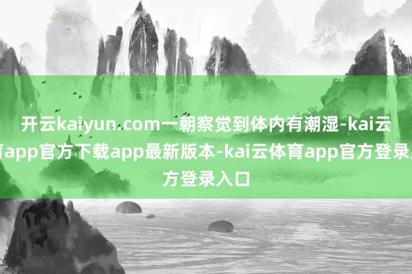 开云kaiyun.com一朝察觉到体内有潮湿-kai云体育app官方下载app最新版本-kai云体育app官方登录入口