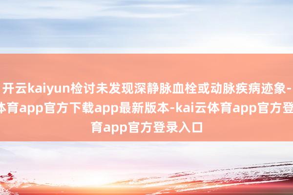 开云kaiyun检讨未发现深静脉血栓或动脉疾病迹象-kai云体育app官方下载app最新版本-kai云体育app官方登录入口