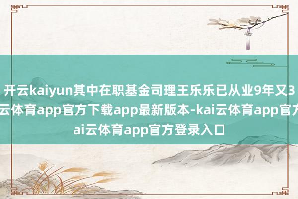 开云kaiyun其中在职基金司理王乐乐已从业9年又349天-kai云体育app官方下载app最新版本-kai云体育app官方登录入口