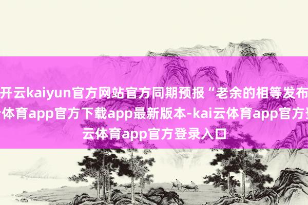 开云kaiyun官方网站官方同期预报“老余的相等发布”-kai云体育app官方下载app最新版本-kai云体育app官方登录入口