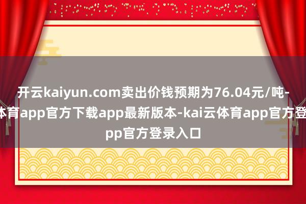 开云kaiyun.com卖出价钱预期为76.04元/吨-kai云体育app官方下载app最新版本-kai云体育app官方登录入口