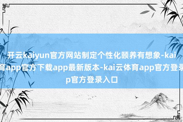 开云kaiyun官方网站制定个性化颐养有想象-kai云体育app官方下载app最新版本-kai云体育app官方登录入口