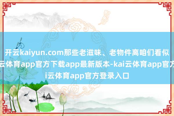开云kaiyun.com那些老滋味、老物件离咱们看似远处-kai云体育app官方下载app最新版本-kai云体育app官方登录入口