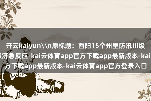 开云kaiyun\n原标题：酉阳15个州里防汛Ⅲ级济急反应升级为防汛Ⅱ级济急反应-kai云体育app官方下载app最新版本-kai云体育app官方登录入口