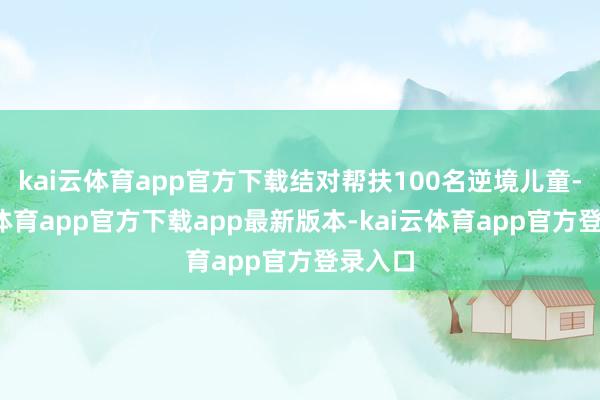 kai云体育app官方下载结对帮扶100名逆境儿童-kai云体育app官方下载app最新版本-kai云体育app官方登录入口