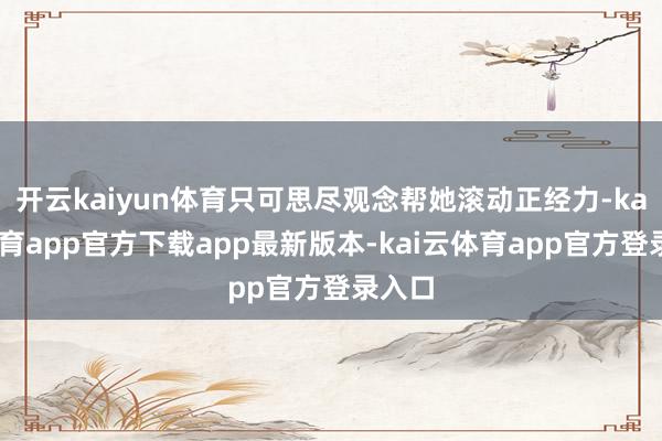 开云kaiyun体育只可思尽观念帮她滚动正经力-kai云体育app官方下载app最新版本-kai云体育app官方登录入口