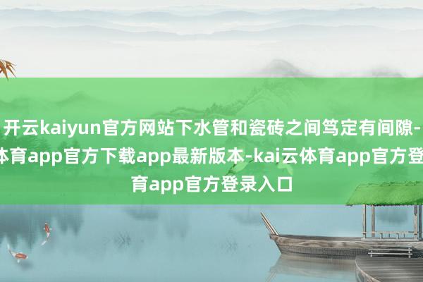 开云kaiyun官方网站下水管和瓷砖之间笃定有间隙-kai云体育app官方下载app最新版本-kai云体育app官方登录入口
