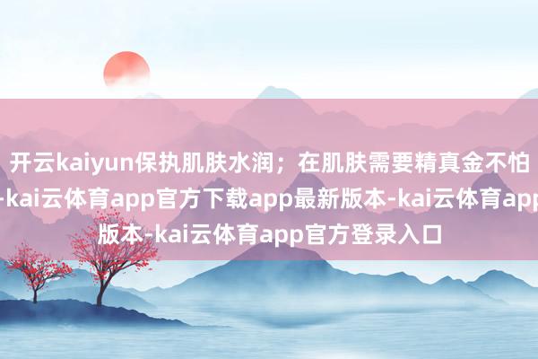 开云kaiyun保执肌肤水润；在肌肤需要精真金不怕火保湿的时候-kai云体育app官方下载app最新版本-kai云体育app官方登录入口