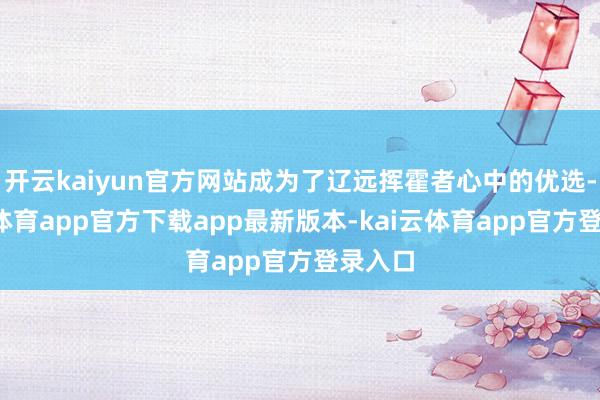 开云kaiyun官方网站成为了辽远挥霍者心中的优选-kai云体育app官方下载app最新版本-kai云体育app官方登录入口