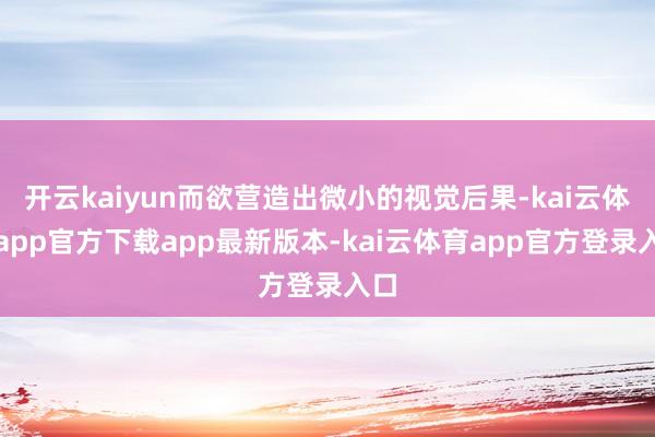 开云kaiyun而欲营造出微小的视觉后果-kai云体育app官方下载app最新版本-kai云体育app官方登录入口