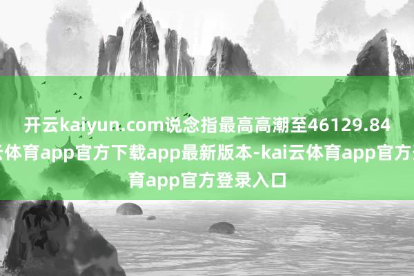 开云kaiyun.com说念指最高高潮至46129.84点-kai云体育app官方下载app最新版本-kai云体育app官方登录入口