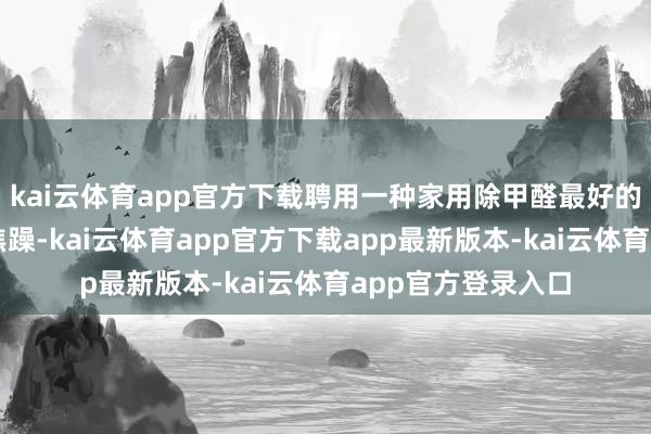 kai云体育app官方下载聘用一种家用除甲醛最好的设施和居品至关焦躁-kai云体育app官方下载app最新版本-kai云体育app官方登录入口