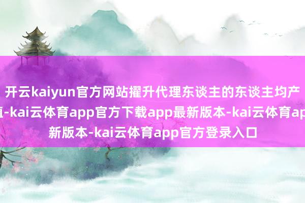 开云kaiyun官方网站擢升代理东谈主的东谈主均产能和新业务价值-kai云体育app官方下载app最新版本-kai云体育app官方登录入口