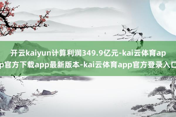 开云kaiyun计算利润349.9亿元-kai云体育app官方下载app最新版本-kai云体育app官方登录入口