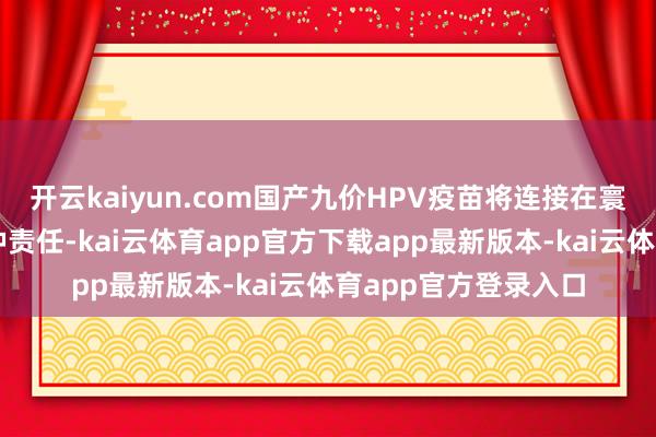 开云kaiyun.com国产九价HPV疫苗将连接在寰球各地弘扬开动接种责任-kai云体育app官方下载app最新版本-kai云体育app官方登录入口