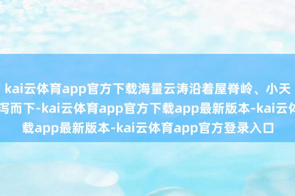 kai云体育app官方下载海量云涛沿着屋脊岭、小天池、北山群峰山岳流泻而下-kai云体育app官方下载app最新版本-kai云体育app官方登录入口