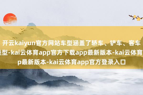 开云kaiyun官方网站车型涵盖了轿车、铲车、客车、自卸车等多种类型-kai云体育app官方下载app最新版本-kai云体育app官方登录入口