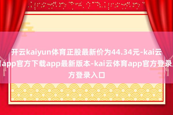 开云kaiyun体育正股最新价为44.34元-kai云体育app官方下载app最新版本-kai云体育app官方登录入口