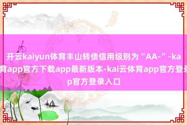 开云kaiyun体育丰山转债信用级别为“AA-”-kai云体育app官方下载app最新版本-kai云体育app官方登录入口