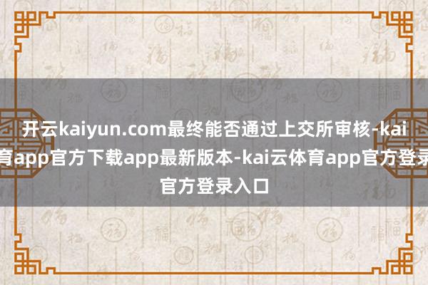 开云kaiyun.com最终能否通过上交所审核-kai云体育app官方下载app最新版本-kai云体育app官方登录入口