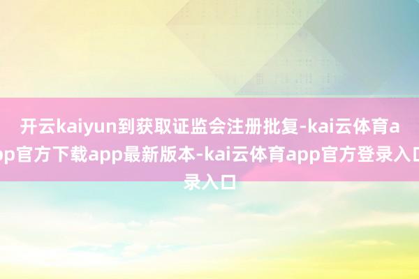 开云kaiyun到获取证监会注册批复-kai云体育app官方下载app最新版本-kai云体育app官方登录入口