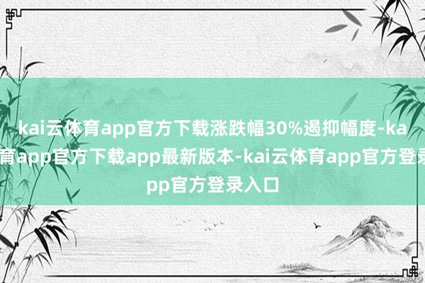 kai云体育app官方下载涨跌幅30%遏抑幅度-kai云体育app官方下载app最新版本-kai云体育app官方登录入口