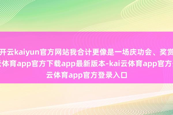 开云kaiyun官方网站我合计更像是一场庆功会、奖赏会-kai云体育app官方下载app最新版本-kai云体育app官方登录入口