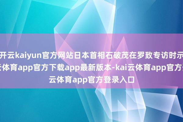 开云kaiyun官方网站日本首相石破茂在罗致专访时示意-kai云体育app官方下载app最新版本-kai云体育app官方登录入口