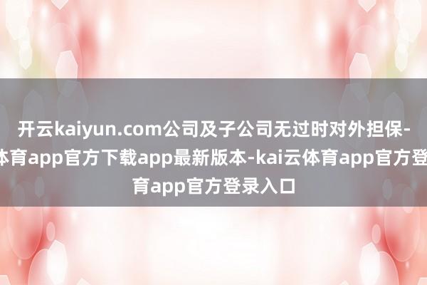 开云kaiyun.com公司及子公司无过时对外担保-kai云体育app官方下载app最新版本-kai云体育app官方登录入口