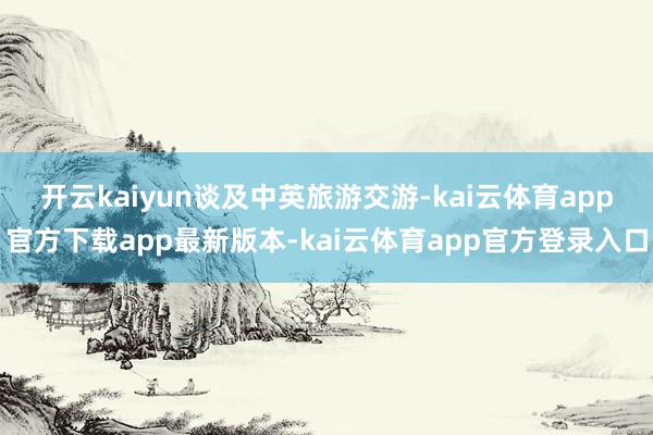 开云kaiyun　　谈及中英旅游交游-kai云体育app官方下载app最新版本-kai云体育app官方登录入口