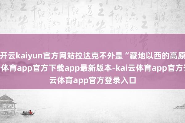 开云kaiyun官方网站拉达克不外是“藏地以西的高原”-kai云体育app官方下载app最新版本-kai云体育app官方登录入口