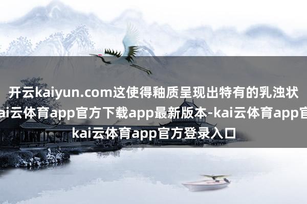 开云kaiyun.com这使得釉质呈现出特有的乳浊状如玉质感-kai云体育app官方下载app最新版本-kai云体育app官方登录入口
