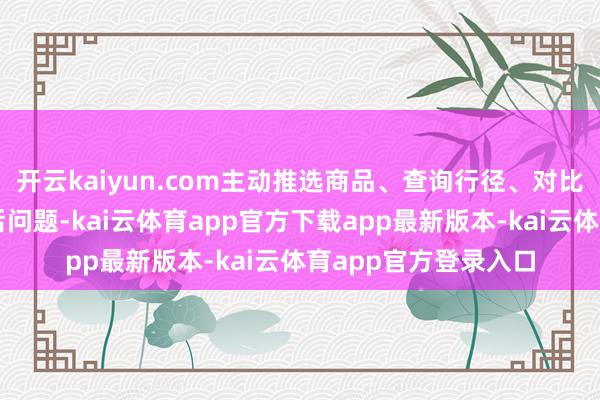 开云kaiyun.com主动推选商品、查询行径、对比优惠信息、解决售后问题-kai云体育app官方下载app最新版本-kai云体育app官方登录入口