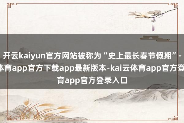 开云kaiyun官方网站被称为“史上最长春节假期”-kai云体育app官方下载app最新版本-kai云体育app官方登录入口